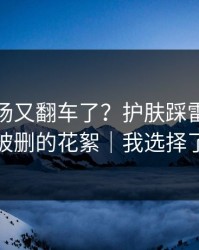 蘑菇片场又翻车了？护肤踩雷背后是一段被删的花絮｜我选择了离开