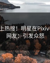 揭秘冲上热搜！明星在Pixiv被爆料，网友：引发众怒