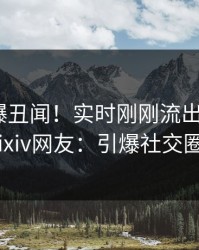 网红又爆丑闻！实时刚刚流出猛料，pixiv网友：引爆社交圈