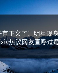 猛料终于有下文了！明星现身回应，pixiv热议网友直呼过瘾
