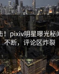 清晨直击！pixiv明星曝光秘闻，刷屏不断，评论区炸裂