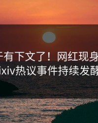 热点终于有下文了！网红现身回应，pixiv热议事件持续发酵