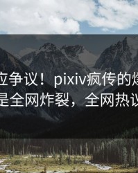 网红回应争议！pixiv疯传的爆料背后竟然是全网炸裂，全网热议不断