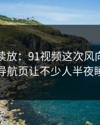 有料继续放：91视频这次风向明显不对，导航页让不少人半夜睡不着