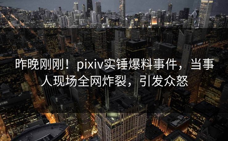昨晚刚刚！pixiv实锤爆料事件，当事人现场全网炸裂，引发众怒