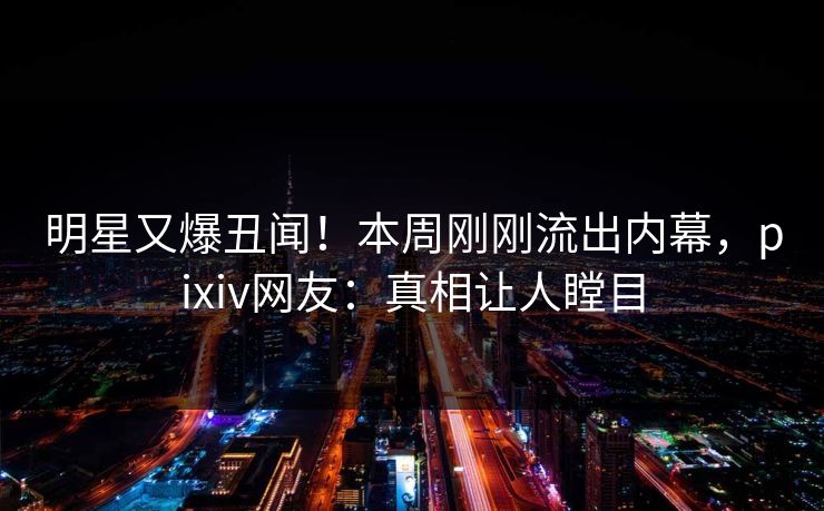 明星又爆丑闻！本周刚刚流出内幕，pixiv网友：真相让人瞠目