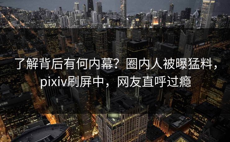 了解背后有何内幕？圈内人被曝猛料，pixiv刷屏中，网友直呼过瘾