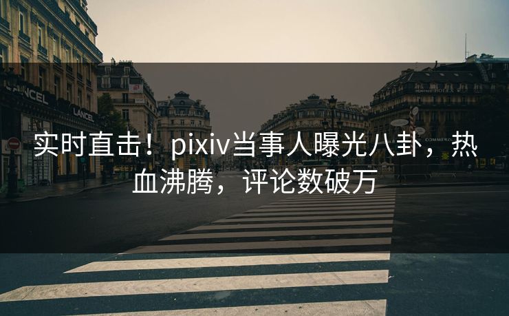 实时直击！pixiv当事人曝光八卦，热血沸腾，评论数破万