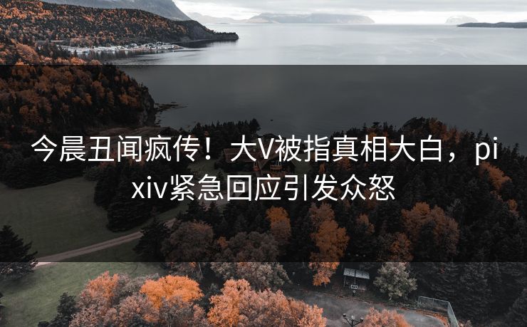 今晨丑闻疯传！大V被指真相大白，pixiv紧急回应引发众怒