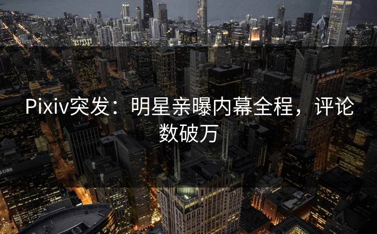 Pixiv突发:明星亲曝内幕全程,评论数破万 Pixiv突发:明星亲曝内幕全程,评论数破万