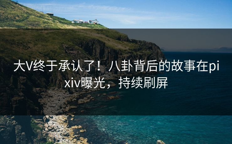 大V终于承认了！八卦背后的故事在pixiv曝光，持续刷屏