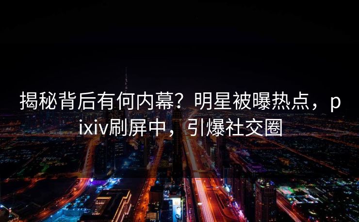揭秘背后有何内幕?明星被曝热点,pixiv刷屏中,引爆社交圈 揭秘背后有何内幕?明星被曝热点,pixiv刷屏中,引爆社交圈