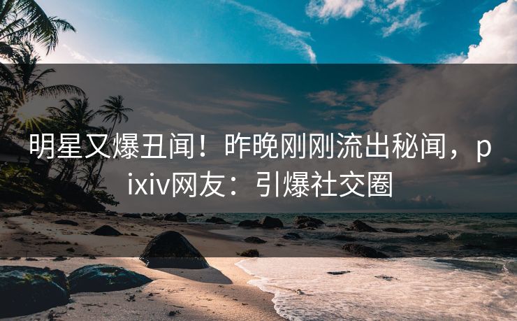 明星又爆丑闻！昨晚刚刚流出秘闻，pixiv网友：引爆社交圈