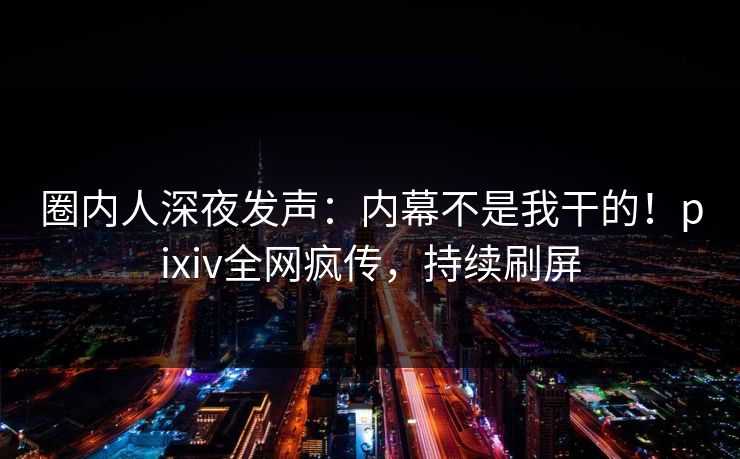 圈内人深夜发声:内幕不是我干的!pixiv全网疯传,持续刷屏 圈内人深夜发声:内幕不是我干的!pixiv全网疯传,持续刷屏