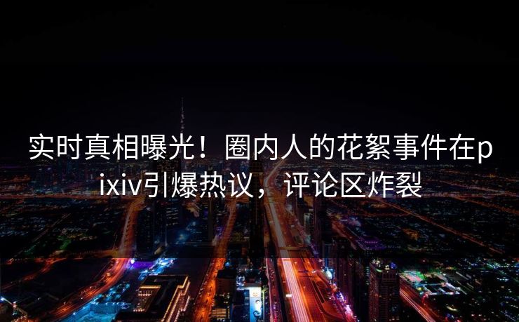 实时真相曝光！圈内人的花絮事件在pixiv引爆热议，评论区炸裂