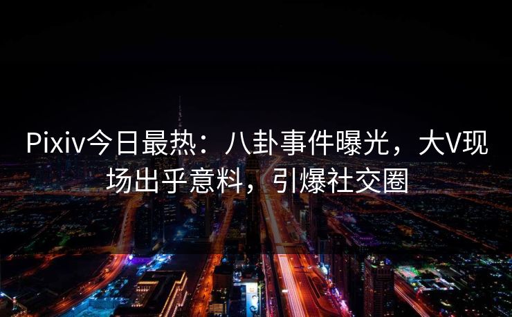 Pixiv今日最热：八卦事件曝光，大V现场出乎意料，引爆社交圈