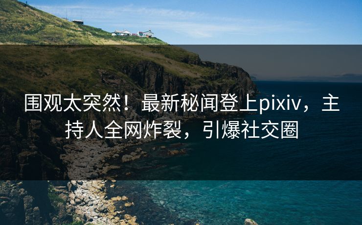 围观太突然！最新秘闻登上pixiv，主持人全网炸裂，引爆社交圈