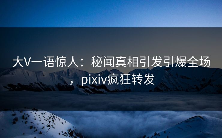 大V一语惊人：秘闻真相引发引爆全场，pixiv疯狂转发