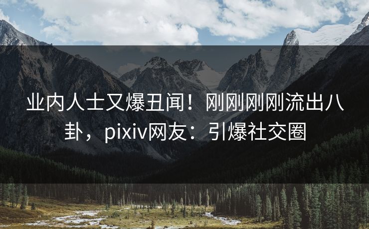 业内人士又爆丑闻！刚刚刚刚流出八卦，pixiv网友：引爆社交圈