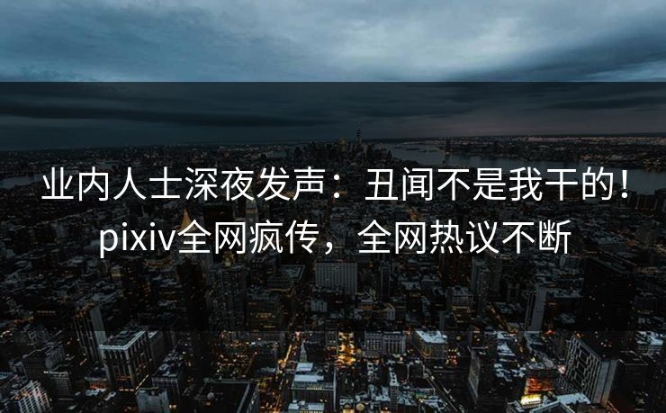 业内人士深夜发声：丑闻不是我干的！pixiv全网疯传，全网热议不断