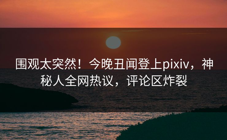 围观太突然!今晚丑闻登上pixiv,神秘人全网热议,评论区炸裂 围观太突然!今晚丑闻登上pixiv,神秘人全网热议,评论区炸裂