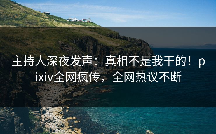 主持人深夜发声：真相不是我干的！pixiv全网疯传，全网热议不断