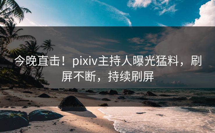 今晚直击！pixiv主持人曝光猛料，刷屏不断，持续刷屏