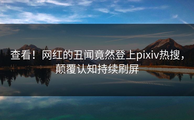查看!网红的丑闻竟然登上pixiv热搜,颠覆认知持续刷屏 查看!网红的丑闻竟然登上pixiv热搜,颠覆认知持续刷屏