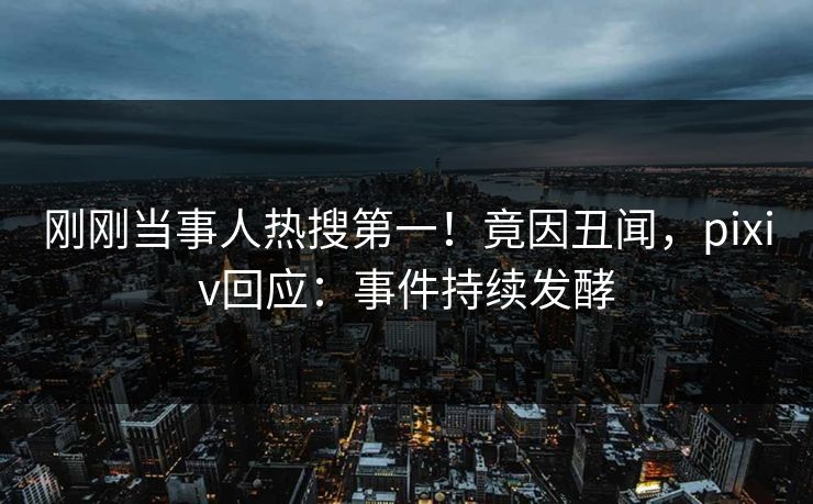 刚刚当事人热搜第一！竟因丑闻，pixiv回应：事件持续发酵