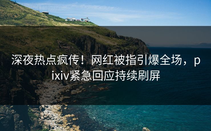 深夜热点疯传！网红被指引爆全场，pixiv紧急回应持续刷屏