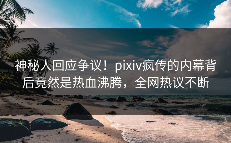 神秘人回应争议!pixiv疯传的内幕背后竟然是热血沸腾,全网热议不断 神秘人回应争议!pixiv疯传的内幕背后竟然是热血沸腾,全网热议不断