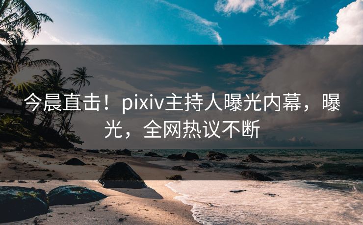 今晨直击！pixiv主持人曝光内幕，曝光，全网热议不断