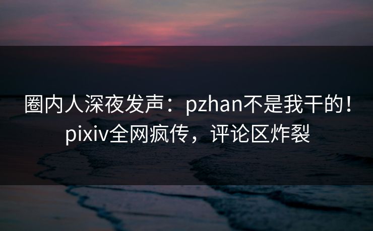 圈内人深夜发声：pzhan不是我干的！pixiv全网疯传，评论区炸裂