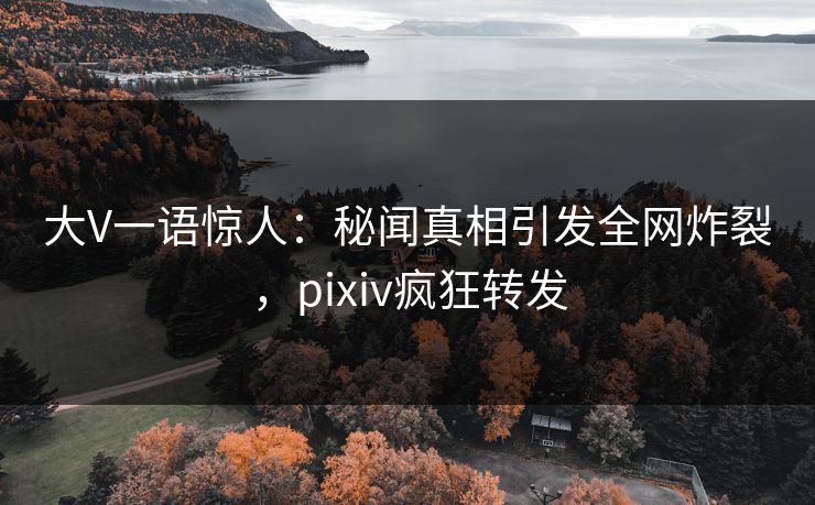 大V一语惊人：秘闻真相引发全网炸裂，pixiv疯狂转发