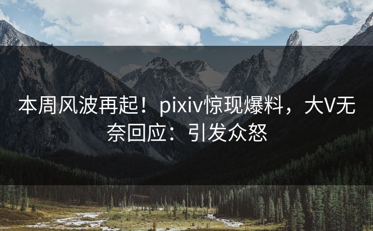 本周风波再起！pixiv惊现爆料，大V无奈回应：引发众怒