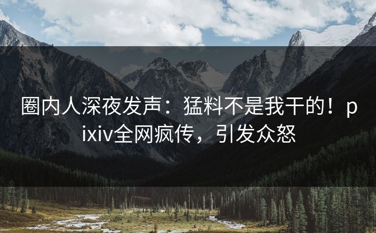 圈内人深夜发声：猛料不是我干的！pixiv全网疯传，引发众怒