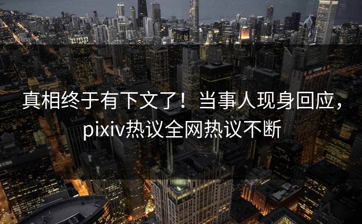 真相终于有下文了！当事人现身回应，pixiv热议全网热议不断
