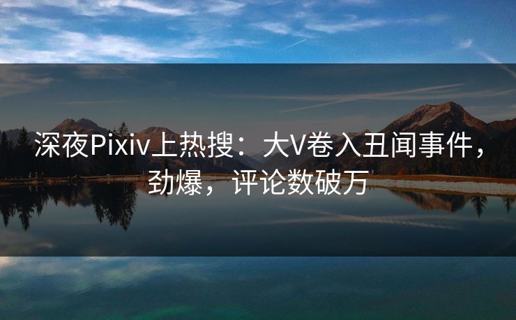 深夜Pixiv上热搜：大V卷入丑闻事件，劲爆，评论数破万
