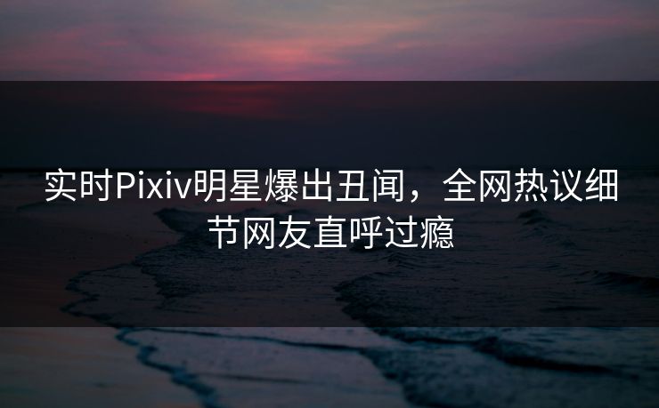 实时Pixiv明星爆出丑闻，全网热议细节网友直呼过瘾