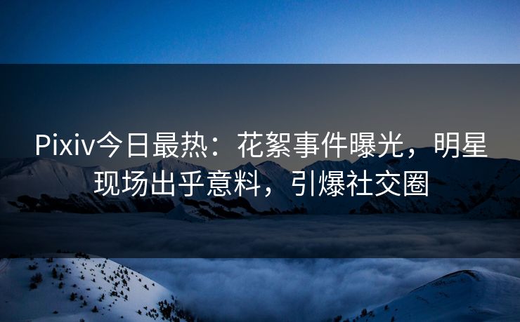 Pixiv今日最热：花絮事件曝光，明星现场出乎意料，引爆社交圈