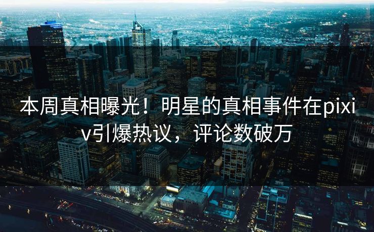 本周真相曝光！明星的真相事件在pixiv引爆热议，评论数破万