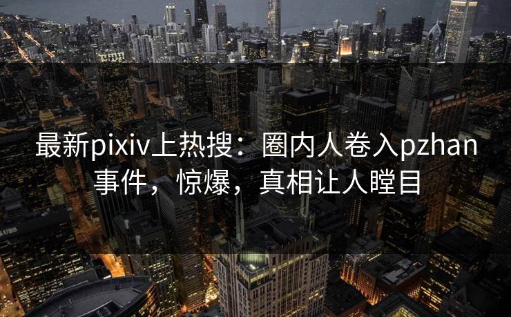 最新pixiv上热搜：圈内人卷入pzhan事件，惊爆，真相让人瞠目