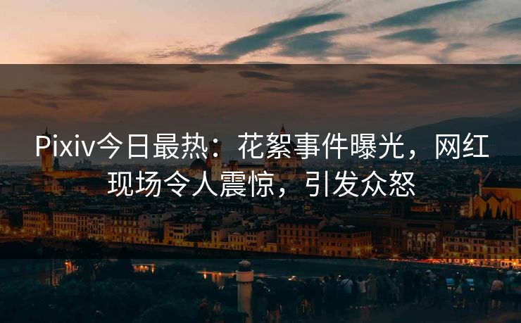 Pixiv今日最热：花絮事件曝光，网红现场令人震惊，引发众怒