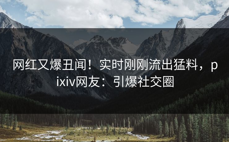 网红又爆丑闻！实时刚刚流出猛料，pixiv网友：引爆社交圈
