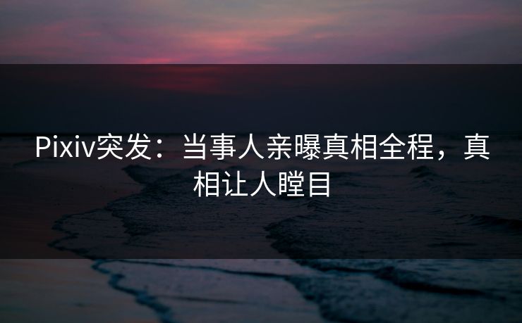 Pixiv突发：当事人亲曝真相全程，真相让人瞠目