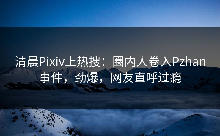 清晨Pixiv上热搜:圈内人卷入Pzhan事件,劲爆,网友直呼过瘾 清晨Pixiv上热搜:圈内人卷入Pzhan事件,劲爆,网友直呼过瘾
