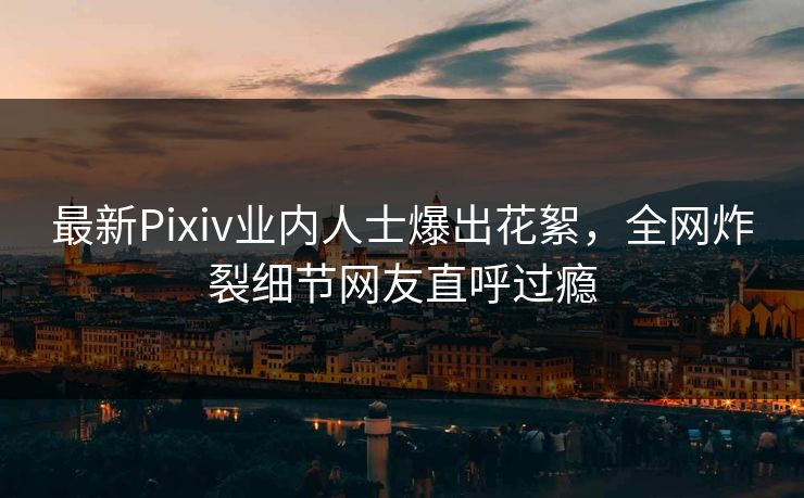 最新Pixiv业内人士爆出花絮，全网炸裂细节网友直呼过瘾