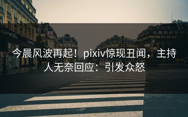 今晨风波再起！pixiv惊现丑闻，主持人无奈回应：引发众怒