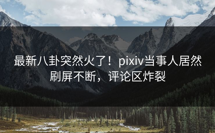 最新八卦突然火了！pixiv当事人居然刷屏不断，评论区炸裂