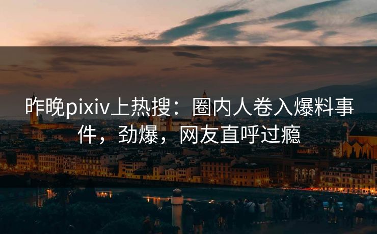 昨晚pixiv上热搜：圈内人卷入爆料事件，劲爆，网友直呼过瘾